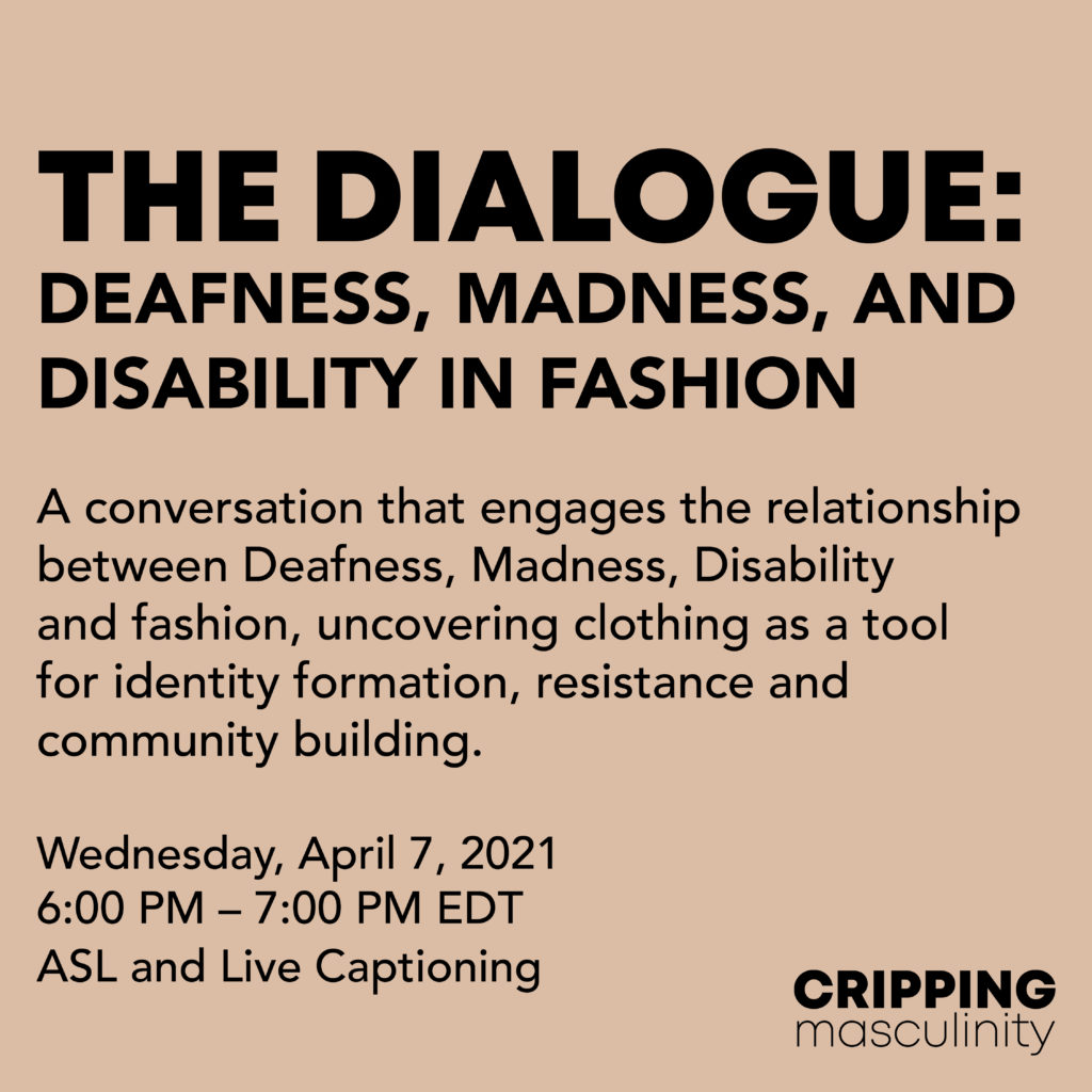 Black texts on a taupe background reads “The Dialogue: Deafness, Madness, and Disability in Fashion. A conversation that engages the relationship between Deafness, Madness, Disability and fashion, uncovering clothing as a tool for identity formation, resistance and community building. Wednesday, April 7, 2021. 6:00 PM – 7:00 PM EDT. ASL and Live Captioning.”  
The Cripping Masculinity logo is in the bottom right corner. 