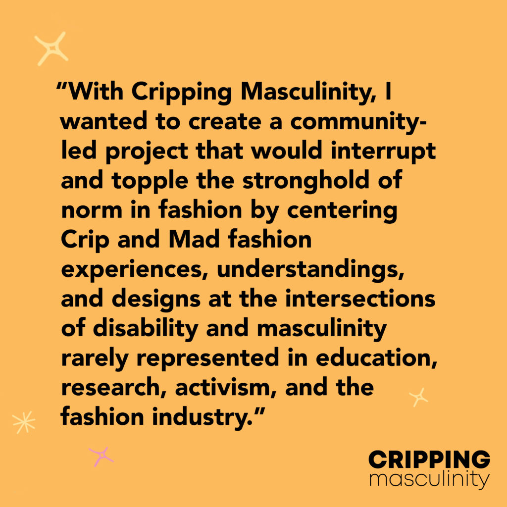 Black text on an orange background reads: ‘With Cripping Masculinity, I wanted to create a community-led project that would interrupt and topple the stronghold of norm in fashion by centering Crip and Mad fashion experiences, understandings, and designs at the intersections of disability and masculinity rarely represented in education, research, activism, and the fashion industry.’ 
The Cripping Masculinity logo is in the bottom right corner, small yellow stars decorate the edges of the image.